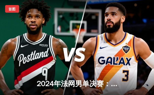 2024年法网男单决赛：阿尔卡拉斯鏖战五盘力克德约科维奇，首夺火枪手杯