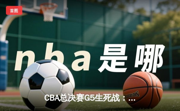 CBA总决赛G5生死战：辽宁本钢加时险胜浙江广厦 赵继伟33分导演逆转